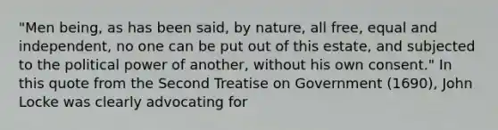 "Men being, as has been said, by nature, all free, equal and independent, no one can be put out of this estate, and subjected to the political power of another, without his own consent." In this quote from the Second Treatise on Government (1690), John Locke was clearly advocating for