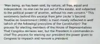 "Men being, as has been said, by nature, all free, equal and independent, no one can be put out of this estate, and subjected to the political power of another, without his own consent." This sentiments behind this excerpt from John Locke 's Second Treatise on Government (1690) is most closely reflected in wotf (which of the following) provisions of the Constitution? The process for electing members of the House of Representatives That Congress declares war, but the President is commander-in-chief The process for electing our president the power given to Congress to impeach and remove a president