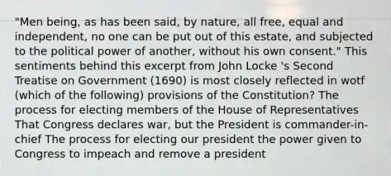 "Men being, as has been said, by nature, all free, equal and independent, no one can be put out of this estate, and subjected to the political power of another, without his own consent." This sentiments behind this excerpt from John Locke 's Second Treatise on Government (1690) is most closely reflected in wotf (which of the following) provisions of the Constitution? The process for electing members of the House of Representatives That Congress declares war, but the President is commander-in-chief The process for electing our president the power given to Congress to impeach and remove a president