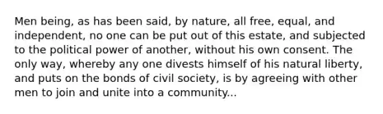 Men being, as has been said, by nature, all free, equal, and independent, no one can be put out of this estate, and subjected to the political power of another, without his own consent. The only way, whereby any one divests himself of his natural liberty, and puts on the bonds of civil society, is by agreeing with other men to join and unite into a community...