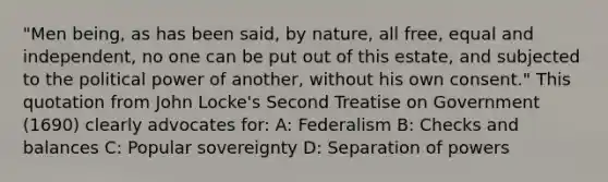 "Men being, as has been said, by nature, all free, equal and independent, no one can be put out of this estate, and subjected to the political power of another, without his own consent." This quotation from John Locke's Second Treatise on Government (1690) clearly advocates for: A: Federalism B: Checks and balances C: Popular sovereignty D: Separation of powers