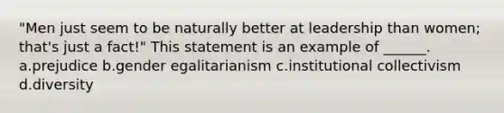 "Men just seem to be naturally better at leadership than women; that's just a fact!" This statement is an example of ______. a.prejudice b.gender egalitarianism c.institutional collectivism d.diversity