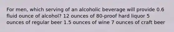 For men, which serving of an alcoholic beverage will provide 0.6 fluid ounce of alcohol? 12 ounces of 80-proof hard liquor 5 ounces of regular beer 1.5 ounces of wine 7 ounces of craft beer