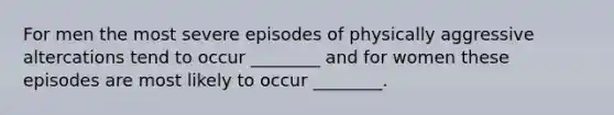 For men the most severe episodes of physically aggressive altercations tend to occur ________ and for women these episodes are most likely to occur ________.