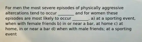 For men the most severe episodes of physically aggressive altercations tend to occur ________ and for women these episodes are most likely to occur ________. a) at a sporting event, when with female friends b) in or near a bar, at home c) at home, in or near a bar d) when with male friends; at a sporting event