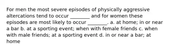 For men the most severe episodes of physically aggressive altercations tend to occur ________ and for women these episodes are most likely to occur ________. a. at home; in or near a bar b. at a sporting event; when with female friends c. when with male friends; at a sporting event d. in or near a bar; at home