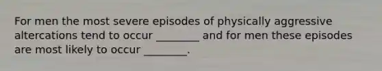 For men the most severe episodes of physically aggressive altercations tend to occur ________ and for men these episodes are most likely to occur ________.
