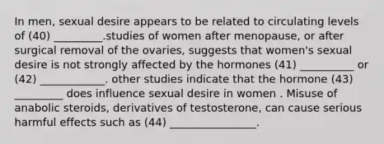 In men, sexual desire appears to be related to circulating levels of (40) _________.studies of women after menopause, or after surgical removal of the ovaries, suggests that women's sexual desire is not strongly affected by the hormones (41) __________ or (42) ____________. other studies indicate that the hormone (43) _________ does influence sexual desire in women . Misuse of anabolic steroids, derivatives of testosterone, can cause serious harmful effects such as (44) ________________.