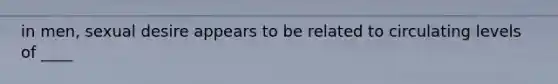 in men, sexual desire appears to be related to circulating levels of ____