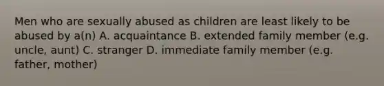 Men who are sexually abused as children are least likely to be abused by a(n) A. acquaintance B. extended family member (e.g. uncle, aunt) C. stranger D. immediate family member (e.g. father, mother)