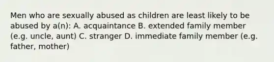 Men who are sexually abused as children are least likely to be abused by a(n): A. acquaintance B. extended family member (e.g. uncle, aunt) C. stranger D. immediate family member (e.g. father, mother)