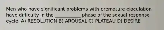 Men who have significant problems with premature ejaculation have difficulty in the ___________ phase of the sexual response cycle. A) RESOLUTION B) AROUSAL C) PLATEAU D) DESIRE