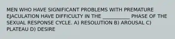 MEN WHO HAVE SIGNIFICANT PROBLEMS WITH PREMATURE EJACULATION HAVE DIFFICULTY IN THE ___________ PHASE OF THE SEXUAL RESPONSE CYCLE. A) RESOLUTION B) AROUSAL C) PLATEAU D) DESIRE