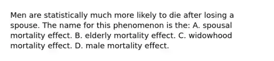 Men are statistically much more likely to die after losing a spouse. The name for this phenomenon is the: A. spousal mortality effect. B. elderly mortality effect. C. widowhood mortality effect. D. male mortality effect.