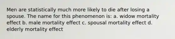 Men are statistically much more likely to die after losing a spouse. The name for this phenomenon is: a. widow mortality effect b. male mortality effect c. spousal mortality effect d. elderly mortality effect