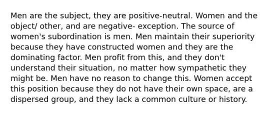 Men are the subject, they are positive-neutral. Women and the object/ other, and are negative- exception. The source of women's subordination is men. Men maintain their superiority because they have constructed women and they are the dominating factor. Men profit from this, and they don't understand their situation, no matter how sympathetic they might be. Men have no reason to change this. Women accept this position because they do not have their own space, are a dispersed group, and they lack a common culture or history.