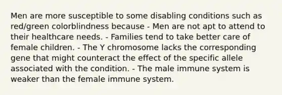 Men are more susceptible to some disabling conditions such as red/green colorblindness because - Men are not apt to attend to their healthcare needs. - Families tend to take better care of female children. - The Y chromosome lacks the corresponding gene that might counteract the effect of the specific allele associated with the condition. - The male immune system is weaker than the female immune system.