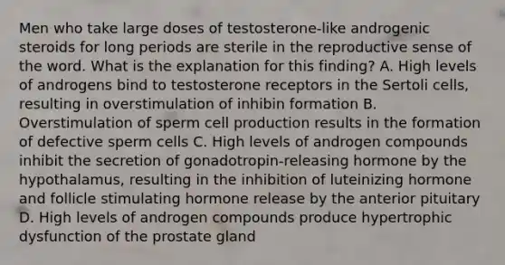 Men who take large doses of testosterone-like androgenic steroids for long periods are sterile in the reproductive sense of the word. What is the explanation for this finding? A. High levels of androgens bind to testosterone receptors in the Sertoli cells, resulting in overstimulation of inhibin formation B. Overstimulation of sperm cell production results in the formation of defective sperm cells C. High levels of androgen compounds inhibit the secretion of gonadotropin-releasing hormone by the hypothalamus, resulting in the inhibition of luteinizing hormone and follicle stimulating hormone release by the anterior pituitary D. High levels of androgen compounds produce hypertrophic dysfunction of the prostate gland