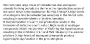 Men who take large doses of testosterone-like androgenic steroids for long periods are sterile in the reproductive sense of the word. What is the explanation for this finding? A.High levels of androgens bind to testosterone receptors in the Sertoli cells, resulting in overstimulation of inhibin formation B.Overstimulation of sperm cell production results in the formation of defective sperm cells C.High levels of androgen compounds inhibit the secretion of GnRH by the hypothalamus, resulting in the inhibition of LH and FSH release by the anterior pituitary D.High levels of androgen compounds produce hypertrophic dysfunction of the prostate gland