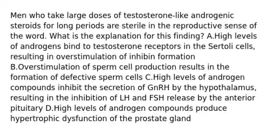 Men who take large doses of testosterone-like androgenic steroids for long periods are sterile in the reproductive sense of the word. What is the explanation for this finding? A.High levels of androgens bind to testosterone receptors in the Sertoli cells, resulting in overstimulation of inhibin formation B.Overstimulation of sperm cell production results in the formation of defective sperm cells C.High levels of androgen compounds inhibit the secretion of GnRH by the hypothalamus, resulting in the inhibition of LH and FSH release by the anterior pituitary D.High levels of androgen compounds produce hypertrophic dysfunction of the prostate gland