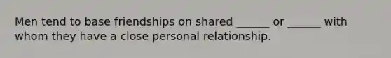 Men tend to base friendships on shared ______ or ______ with whom they have a close personal relationship.