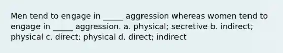 Men tend to engage in _____ aggression whereas women tend to engage in _____ aggression. a. physical; secretive b. indirect; physical c. direct; physical d. direct; indirect