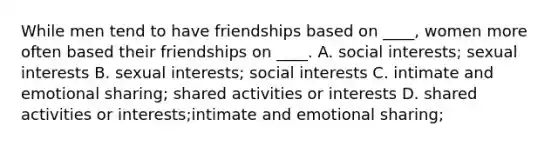 While men tend to have friendships based on ____, women more often based their friendships on ____.​ ​A. social interests; sexual interests ​B. sexual interests; social interests C. intimate and emotional sharing; shared activities or interests​ D. shared activities or interests​;intimate and emotional sharing;