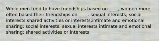 While men tend to have friendships based on ____, women more often based their friendships on ____.​ sexual interests; social interests shared activities or interests​;intimate and emotional sharing; ​social interests; sexual interests intimate and emotional sharing; shared activities or interests​