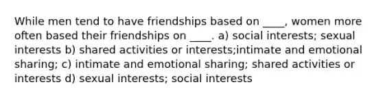 While men tend to have friendships based on ____, women more often based their friendships on ____.​ ​a) social interests; sexual interests b) shared activities or interests​;intimate and emotional sharing; c) intimate and emotional sharing; shared activities or interests​ ​d) sexual interests; social interests