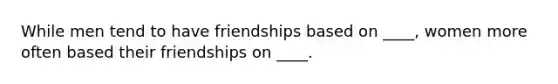 While men tend to have friendships based on ____, women more often based their friendships on ____.