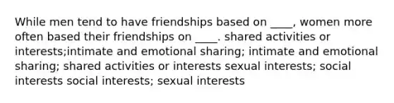 While men tend to have friendships based on ____, women more often based their friendships on ____.​ shared activities or interests​;intimate and emotional sharing; intimate and emotional sharing; shared activities or interests​ ​sexual interests; social interests ​social interests; sexual interests