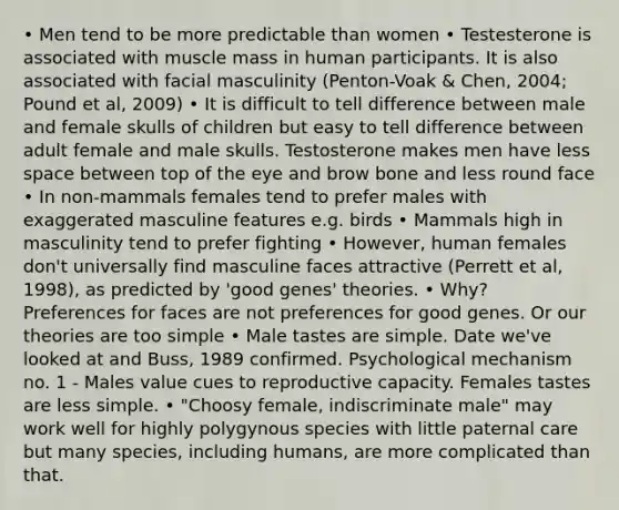 • Men tend to be more predictable than women • Testesterone is associated with muscle mass in human participants. It is also associated with facial masculinity (Penton-Voak & Chen, 2004; Pound et al, 2009) • It is difficult to tell difference between male and female skulls of children but easy to tell difference between adult female and male skulls. Testosterone makes men have less space between top of the eye and brow bone and less round face • In non-mammals females tend to prefer males with exaggerated masculine features e.g. birds • Mammals high in masculinity tend to prefer fighting • However, human females don't universally find masculine faces attractive (Perrett et al, 1998), as predicted by 'good genes' theories. • Why? Preferences for faces are not preferences for good genes. Or our theories are too simple • Male tastes are simple. Date we've looked at and Buss, 1989 confirmed. Psychological mechanism no. 1 - Males value cues to reproductive capacity. Females tastes are less simple. • "Choosy female, indiscriminate male" may work well for highly polygynous species with little paternal care but many species, including humans, are more complicated than that.