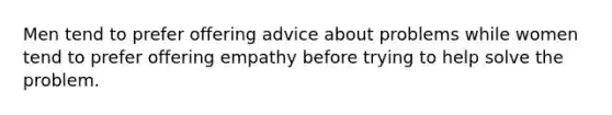 Men tend to prefer offering advice about problems while women tend to prefer offering empathy before trying to help solve the problem.