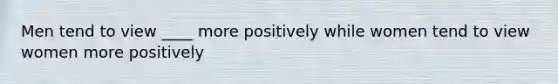 Men tend to view ____ more positively while women tend to view women more positively