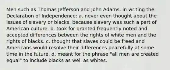 Men such as Thomas Jefferson and John Adams, in writing the Declaration of Independence: a. never even thought about the issues of slavery or blacks, because slavery was such a part of American culture. b. took for granted frequently noted and accepted differences between the rights of white men and the rights of blacks. c. thought that slaves could be freed and Americans would resolve their differences peacefully at some time in the future. d. meant for the phrase "all men are created equal" to include blacks as well as whites.