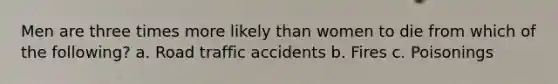 Men are three times more likely than women to die from which of the following? a. Road traffic accidents b. Fires c. Poisonings