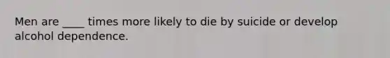 Men are ____ times more likely to die by suicide or develop alcohol dependence.