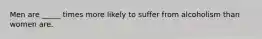 Men are _____ times more likely to suffer from alcoholism than women are.