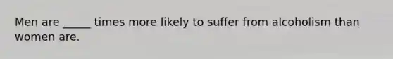 Men are _____ times more likely to suffer from alcoholism than women are.