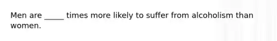 Men are _____ times more likely to suffer from alcoholism than women.