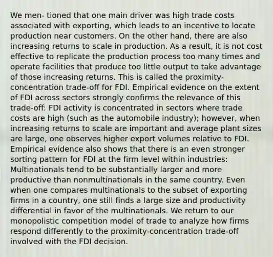 We men- tioned that one main driver was high trade costs associated with exporting, which leads to an incentive to locate production near customers. On the other hand, there are also increasing returns to scale in production. As a result, it is not cost effective to replicate the production process too many times and operate facilities that produce too little output to take advantage of those increasing returns. This is called the proximity- concentration trade-off for FDI. Empirical evidence on the extent of FDI across sectors strongly confirms the relevance of this trade-off: FDI activity is concentrated in sectors where trade costs are high (such as the automobile industry); however, when increasing returns to scale are important and average plant sizes are large, one observes higher export volumes relative to FDI. Empirical evidence also shows that there is an even stronger sorting pattern for FDI at the firm level within industries: Multinationals tend to be substantially larger and more productive than nonmultinationals in the same country. Even when one compares multinationals to the subset of exporting firms in a country, one still finds a large size and productivity differential in favor of the multinationals. We return to our monopolistic competition model of trade to analyze how firms respond differently to the proximity-concentration trade-off involved with the FDI decision.