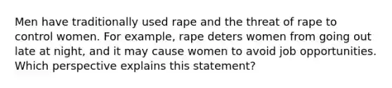 Men have traditionally used rape and the threat of rape to control women. For example, rape deters women from going out late at night, and it may cause women to avoid job opportunities. Which perspective explains this statement?