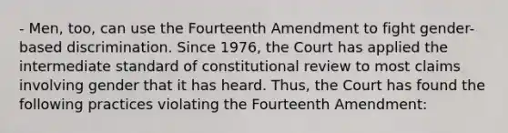 - Men, too, can use the Fourteenth Amendment to fight gender-based discrimination. Since 1976, the Court has applied the intermediate standard of constitutional review to most claims involving gender that it has heard. Thus, the Court has found the following practices violating the Fourteenth Amendment: