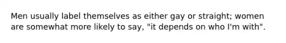 Men usually label themselves as either gay or straight; women are somewhat more likely to say, "it depends on who I'm with".