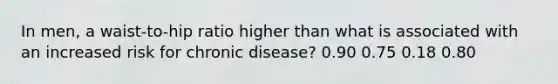 In men, a waist-to-hip ratio higher than what is associated with an increased risk for chronic disease? 0.90 0.75 0.18 0.80