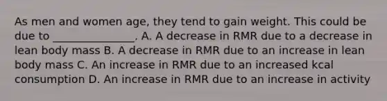 As men and women age, they tend to gain weight. This could be due to _______________. A. A decrease in RMR due to a decrease in lean body mass B. A decrease in RMR due to an increase in lean body mass C. An increase in RMR due to an increased kcal consumption D. An increase in RMR due to an increase in activity