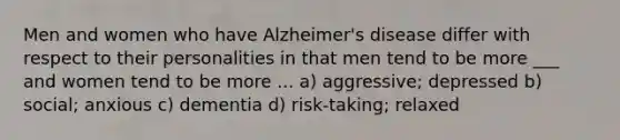 Men and women who have Alzheimer's disease differ with respect to their personalities in that men tend to be more ___ and women tend to be more ... a) aggressive; depressed b) social; anxious c) dementia d) risk-taking; relaxed