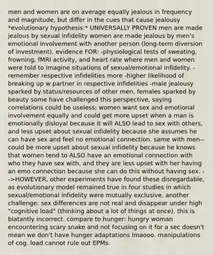 men and women are on average equally jealous in frequency and magnitude, but differ in the cues that cause jealousy *evolutionary hypothesis:* UNIVERSALLY PROVEN men are made jealous by sexual infidelity women are made jealous by men's emotional involvement with another person (long-term diversion of investment). evidence FOR: -physiological tests of sweating, frowning, fMRI activity, and heart rate where men and women were told to imagine situations of sexual/emotional infidelity. -remember respective infidelities more -higher likelihood of breaking up w partner in respective infidelities -male jealousy sparked by status/resources of other men, females sparked by beauty some have challenged this perspective, saying correlations could be useless; women want sex and emotional involvement equally and could get more upset when a man is emotionally disloyal because it will ALSO lead to sex with others, and less upset about sexual infidelity because she assumes he can have sex and feel no emotional connection. same with men--could be more upset about sexual infidelity because he knows that women tend to ALSO have an emotional connection with who they have sex with, and they are less upset with her having an emo connection because she can do this without having sex. -->HOWEVER, other experiments have found these disregardable, as evolutionary model remained true in four studies in which sexual/emotional infidelity were mutually exclusive. another challenge: sex differences are not real and disappear under high "cognitive load" (thinking about a lot of things at once). this is blatantly incorrect. compare to hunger: hungry woman encountering scary snake and not focusing on it for a sec doesn't mean we don't have hunger adaptations lmaooo. manipulations of cog. load cannot rule out EPMs.