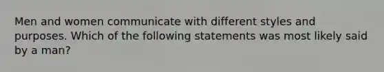 Men and women communicate with different styles and purposes. Which of the following statements was most likely said by a man?