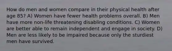 How do men and women compare in their physical health after age 85? A) Women have fewer health problems overall. B) Men have more non-life threatening disabling conditions. C) Women are better able to remain independent and engage in society. D) Men are less likely to be impaired because only the sturdiest men have survived.